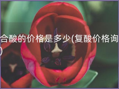 復合酸的價格是多少(復酸價格詢價表) 復合酸的價格是多少(復酸價格詢價表)