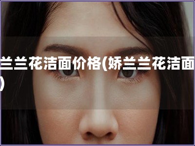 嬌蘭蘭花潔面價格(嬌蘭蘭花潔面報價)