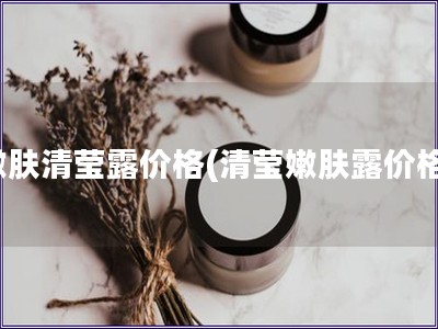 嫩膚清瑩露價格(清瑩嫩膚露價格)