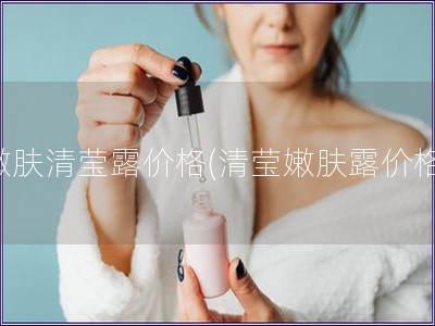 嫩膚清瑩露價格(清瑩嫩膚露價格)