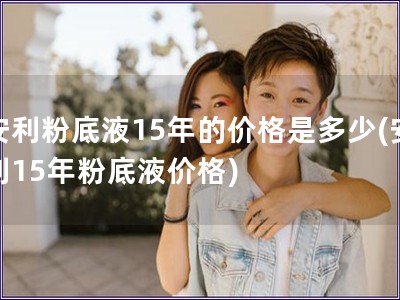 安利粉底液15年的價格是多少(安利15年粉底液價格)