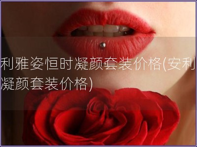 安利雅姿恒時凝顏套裝價格(安利雅姿凝顏套裝價格)