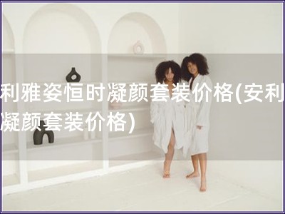 安利雅姿恒時凝顏套裝價格(安利雅姿凝顏套裝價格)