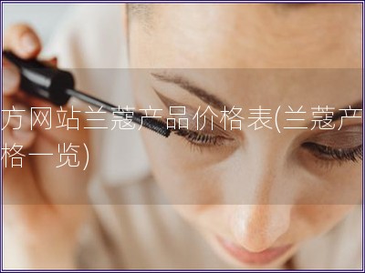 官方網(wǎng)站蘭蔻產(chǎn)品價格表(蘭蔻產(chǎn)品價格一覽)