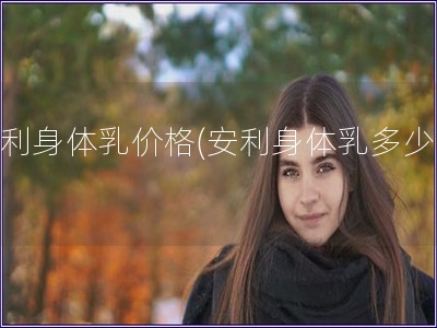 安利身體乳價(jià)格(安利身體乳多少錢)