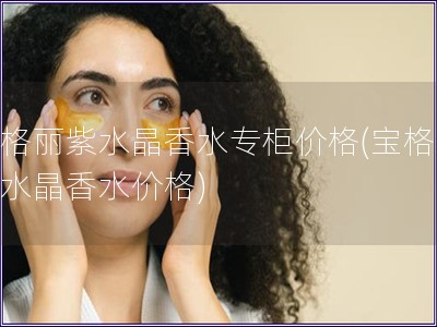 寶格麗紫水晶香水專柜價格(寶格麗紫水晶香水價格)