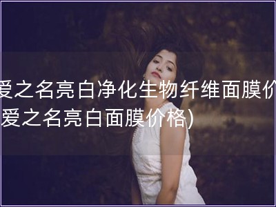 寵愛之名亮白凈化生物纖維面膜價(jià)格(寵愛之名亮白面膜價(jià)