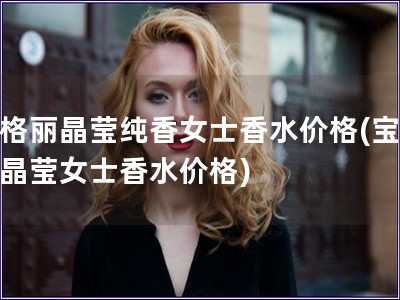 寶格麗晶瑩純香女士香水價格(寶格麗晶瑩女士香水價格)