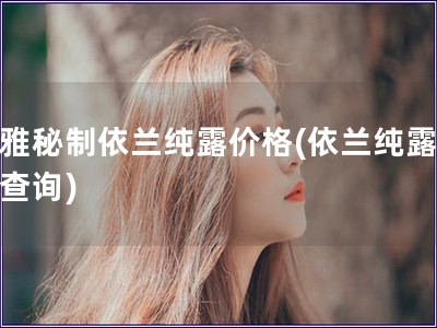 幽雅秘制依蘭純露價(jià)格(依蘭純露報(bào)價(jià)查詢)