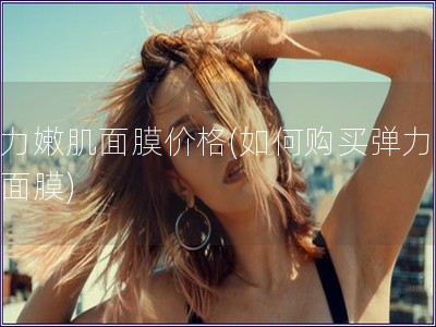 彈力嫩肌面膜價格(如何購買彈力嫩肌面膜)
