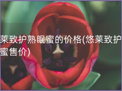 悠萊致護(hù)熟眠蜜的價(jià)格(悠萊致護(hù)熟眠蜜售價(jià))