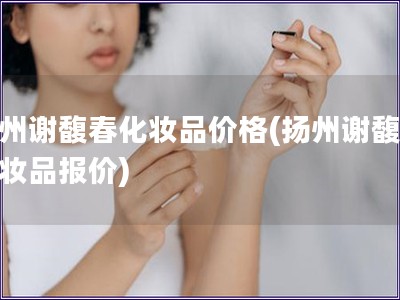 揚州謝馥春化妝品價格(揚州謝馥春化妝品報價)