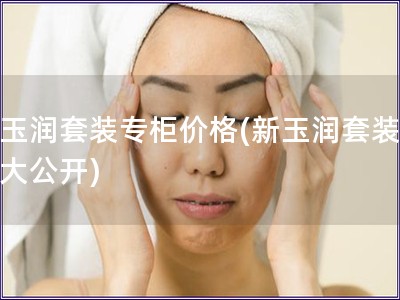 新玉潤套裝專柜價格(新玉潤套裝價格大公開)