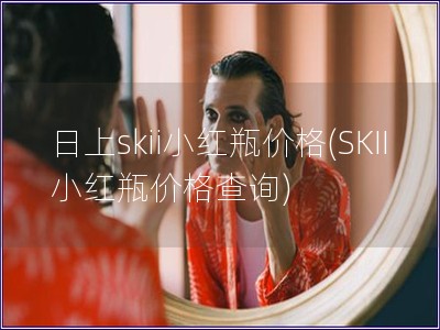 日上skii小紅瓶價(jià)格(SKII小紅瓶價(jià)格查詢)