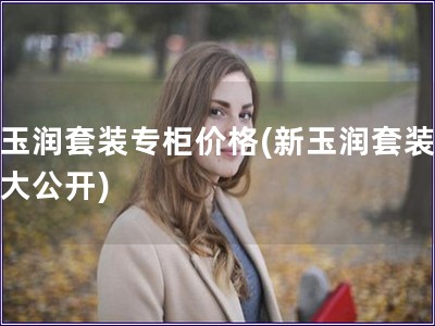 新玉潤套裝專柜價格(新玉潤套裝價格大公開)