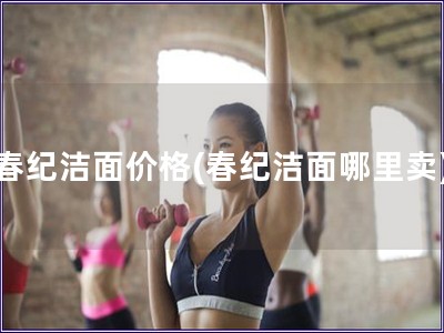 春紀(jì)潔面價格(春紀(jì)潔面哪里賣)