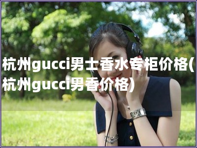 杭州gucci男士香水專柜價格(杭州gucci男香價格)