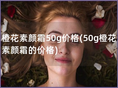 橙花素顏霜50g價格(50g橙花素顏霜的價格)