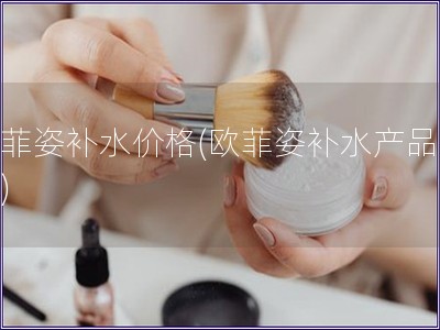 歐菲姿補水價格(歐菲姿補水產品費用)