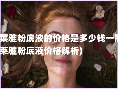 歐萊雅粉底液的價格是多少錢一瓶(歐萊雅粉底液價格解析)