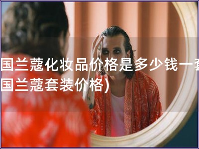 法國蘭蔻化妝品價格是多少錢一套(法國蘭蔻套裝價格)