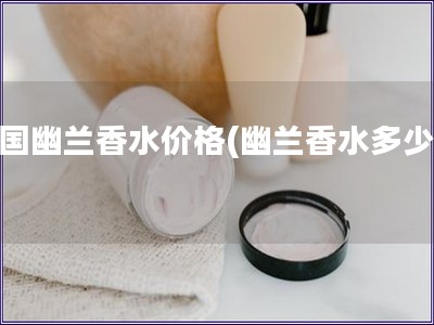 法國幽蘭香水價格(幽蘭香水多少錢) 法國幽蘭香水價格(幽蘭香水多少錢)