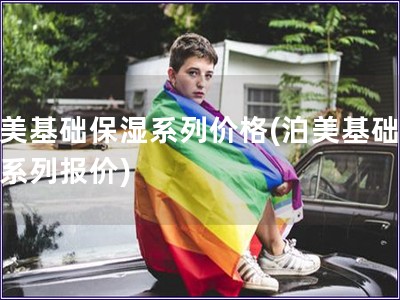 泊美基礎(chǔ)保濕系列價(jià)格(泊美基礎(chǔ)保濕系列報(bào)價(jià))