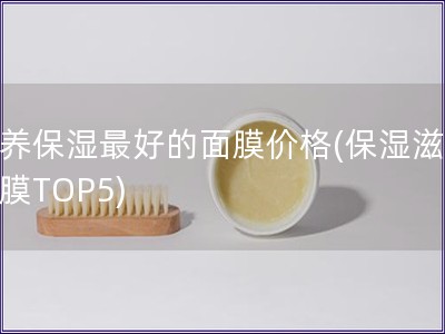 滋養(yǎng)保濕最好的面膜價(jià)格(保濕滋養(yǎng)面膜TOP5)