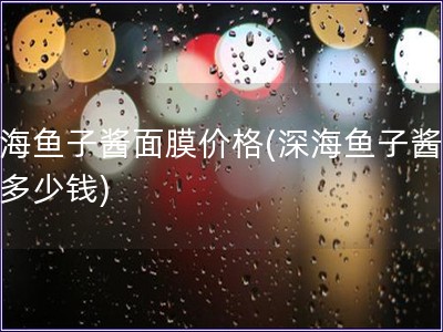 深海魚子醬面膜價(jià)格(深海魚子醬面膜多少錢)