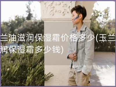 玉蘭油滋潤(rùn)保濕霜價(jià)格多少(玉蘭油滋潤(rùn)保濕霜多少錢)
