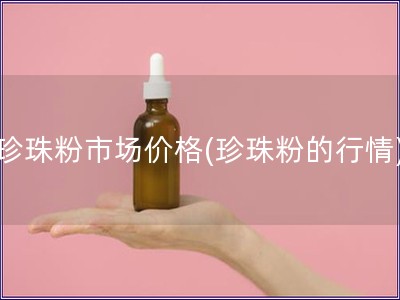 珍珠粉市場價格(珍珠粉的行情)