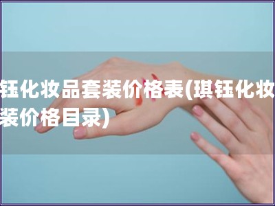 琪鈺化妝品套裝價(jià)格表(琪鈺化妝品套裝價(jià)格目錄)