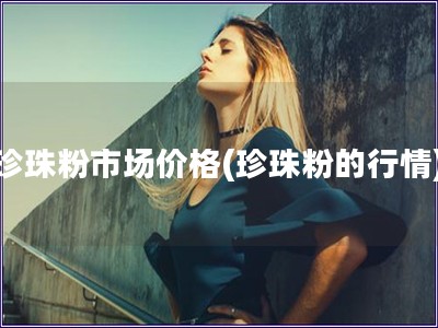 珍珠粉市場價格(珍珠粉的行情)
