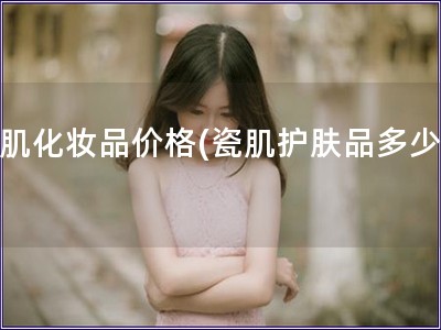 瓷肌化妝品價格(瓷肌護膚品多少錢)