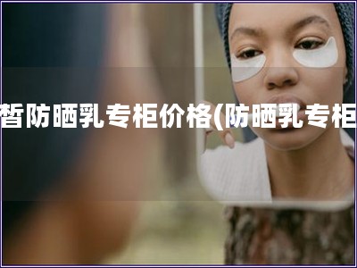 白皙防曬乳專(zhuān)柜價(jià)格(防曬乳專(zhuān)柜價(jià))