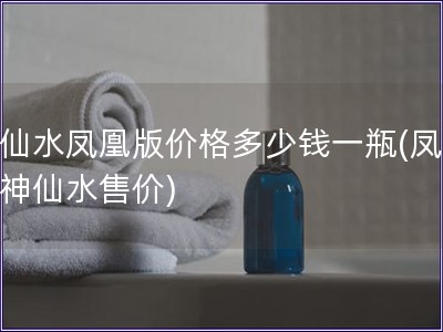 神仙水鳳凰版價格多少錢一瓶(鳳凰版神仙水售價)