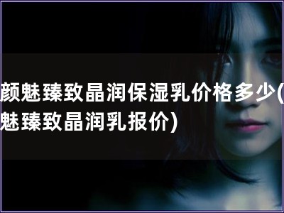 素顏魅臻致晶潤保濕乳價格多少(素顏魅臻致晶潤乳報價)