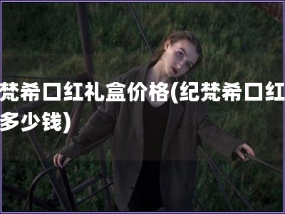 紀(jì)梵?？诩t禮盒價格(紀(jì)梵?？诩t禮盒多少錢)