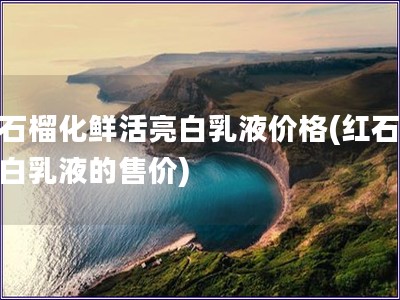 紅石榴化鮮活亮白乳液價格(紅石榴亮白乳液的售價)