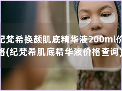 紀梵希換顏肌底精華液200ml價格(紀梵希肌底精華液