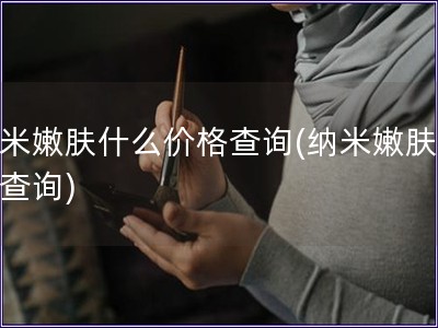 納米嫩膚什么價格查詢(納米嫩膚價格查詢)