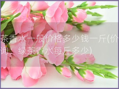 綠茶香水一般價(jià)格多少錢一斤(價(jià)格查詢：綠茶香水每斤多
