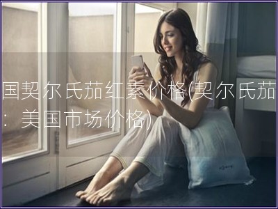 美國(guó)契爾氏茄紅素價(jià)格(契爾氏茄紅素：美國(guó)市場(chǎng)價(jià)格)