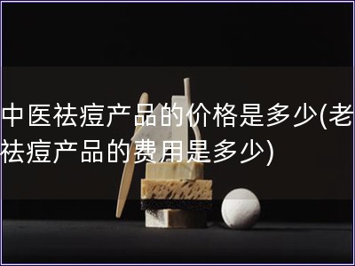 老中醫祛痘產品的價格是多少(老中醫祛痘產品的費用是多
