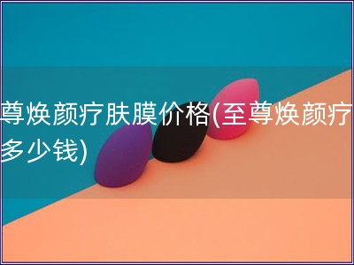 至尊煥顏療膚膜價格(至尊煥顏療膚膜多少錢)