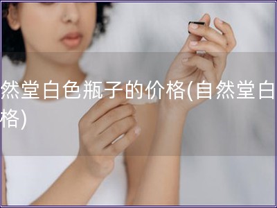 自然堂白色瓶子的價格(自然堂白瓶價格)