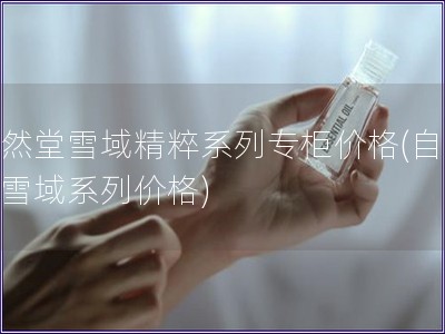 自然堂雪域精粹系列專柜價格(自然堂雪域系列價格)