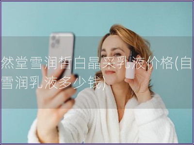 自然堂雪潤皙白晶采乳液價格(自然堂雪潤乳液多少錢) 自然堂雪潤皙白晶采乳液價格(自然堂雪潤乳液多少錢)