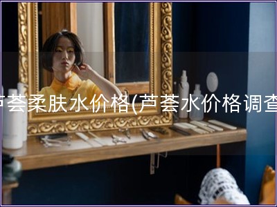 蘆薈柔膚水價格(蘆薈水價格調查)