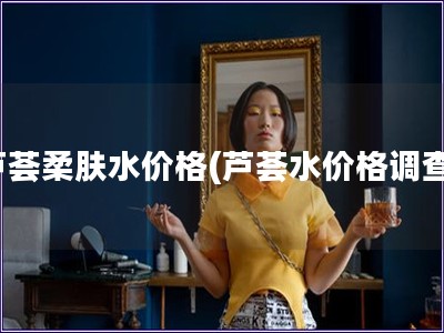 蘆薈柔膚水價(jià)格(蘆薈水價(jià)格調(diào)查)